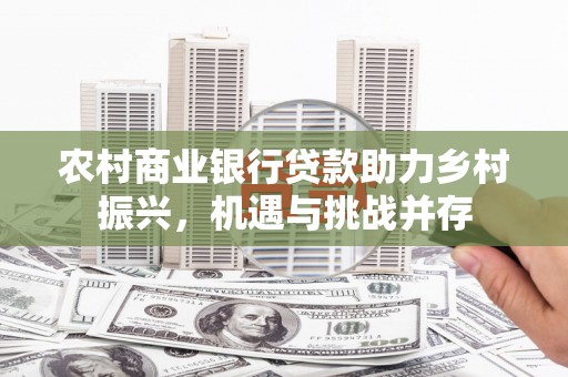 抚顺农村商业银行贷款助力乡村振兴，机遇与挑战并存