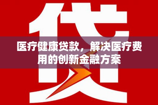 抚顺医疗健康贷款，解决医疗费用的创新金融方案