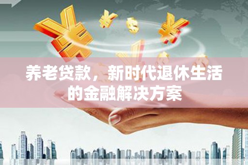 抚顺养老贷款，新时代退休生活的金融解决方案