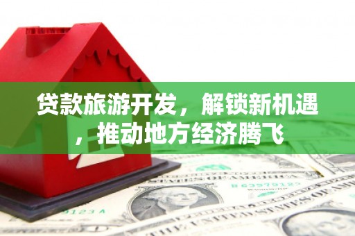 抚顺贷款旅游开发，解锁新机遇，推动地方经济腾飞