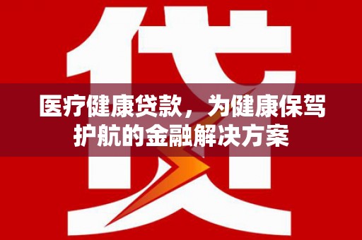 抚顺医疗健康贷款，为健康保驾护航的金融解决方案