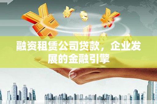 抚顺融资租赁公司贷款，企业发展的金融引擎